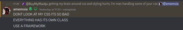 A discord screenshot containing the following messages: Sent by @BuyMyMojo: 'getting my brain around css and styling hurts, I'm man handling some of your css @amemoia', Sent by @amemoia: 'DONT LOOK AT MY CSS ITS SO BAD', 'EVERYTHING HAS ITS OWN CLASS', 'USE A FRAMEWORK'